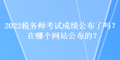 2022稅務(wù)師考試成績公布了嗎？在哪個網(wǎng)站公布的？