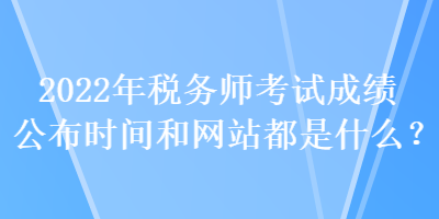 2022年稅務(wù)師考試成績(jī)公布時(shí)間和網(wǎng)站都是什么？