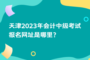 天津2023年會計中級考試報名網(wǎng)址是哪里？