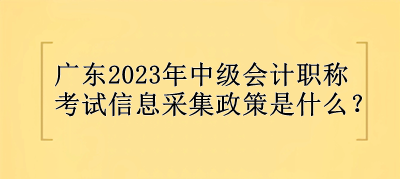 廣東2023年中級會計職稱考試信息采集政策是什么？