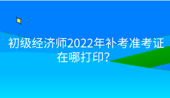 初級經(jīng)濟(jì)師2022年補(bǔ)考準(zhǔn)考證在哪打??？