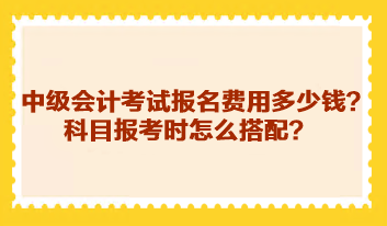 中級(jí)會(huì)計(jì)考試報(bào)名費(fèi)用多少錢？科目報(bào)考時(shí)怎么搭配？