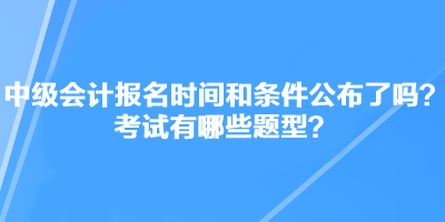 中級會計(jì)職稱考試報(bào)名時間和條件公布了嗎？考試有哪些題型？