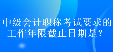 中級會計職稱考試要求的工作年限截止日期是？