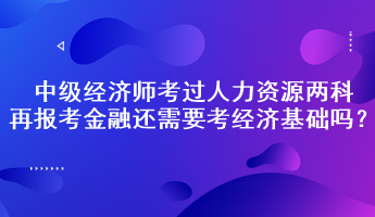 中級經(jīng)濟師考過人力資源兩科，再報考金融還需要考經(jīng)濟基礎嗎？