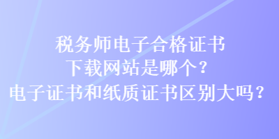 稅務(wù)師電子合格證書下載網(wǎng)站是哪個(gè)？電子證書和紙質(zhì)證書區(qū)別大嗎？