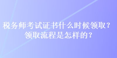 稅務(wù)師考試證書什么時候領(lǐng)??？領(lǐng)取流程是怎樣的？