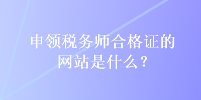 申領(lǐng)稅務(wù)師合格證的網(wǎng)站是什么？