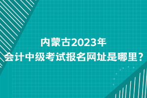 內(nèi)蒙古2023年會(huì)計(jì)中級(jí)考試報(bào)名網(wǎng)址是哪里？