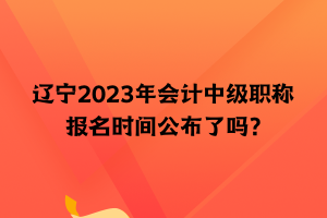 遼寧2023年會計(jì)中級職稱報(bào)名時(shí)間公布了嗎？