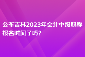 公布吉林2023年會(huì)計(jì)中級(jí)職稱報(bào)名時(shí)間了嗎？