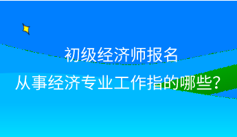 初級經(jīng)濟(jì)師報(bào)名 從事經(jīng)濟(jì)專業(yè)工作指的哪些？