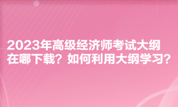 2023年高級(jí)經(jīng)濟(jì)師考試大綱在哪下載？如何利用大綱學(xué)習(xí)？