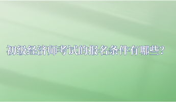 初級經(jīng)濟師考試的報名條件有哪些？