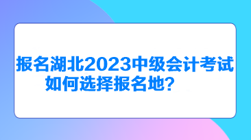 報(bào)名湖北2023中級(jí)會(huì)計(jì)考試如何選擇報(bào)名地？