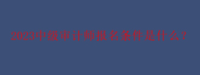 2023中級審計師報名條件是什么？