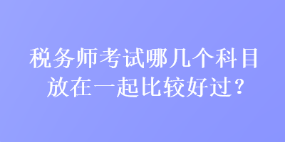 稅務(wù)師考試哪幾個(gè)科目放在一起比較好過(guò)？