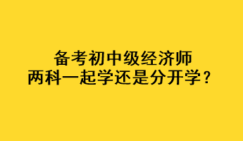 備考初中級(jí)經(jīng)濟(jì)師，兩科一起學(xué)還是分開(kāi)學(xué)？