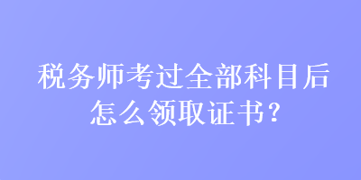 稅務(wù)師考過全部科目后怎么領(lǐng)取證書？