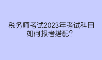 稅務(wù)師考試2023年考試科目如何報(bào)考搭配？