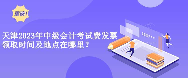  天津2023年中級會計考試費發(fā)票領(lǐng)取時間及地點在哪里？