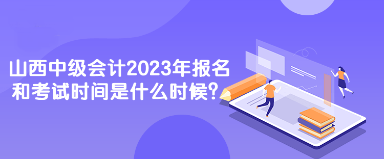 山西中級會計2023年報名和考試時間是什么時候？