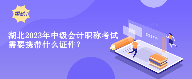 湖北2023年中級會計職稱考試需要攜帶什么證件？