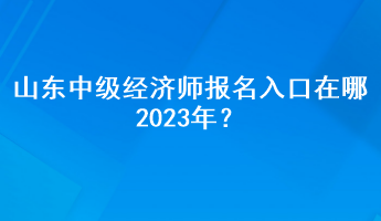 山東中級(jí)經(jīng)濟(jì)師報(bào)名入口在哪2023年？