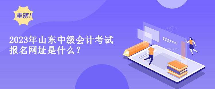 2023年山東中級會計考試報名網(wǎng)址是什么？