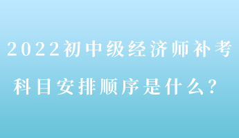 2022初中級經(jīng)濟師補考 科目安排順序是什么？