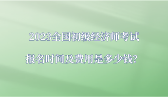 2023全國初級經(jīng)濟師考試報名時間及費用是多少錢？