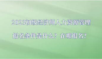 2023初級經(jīng)濟(jì)師人力資源管理報名條件是什么？在哪報名？