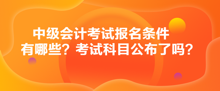 中級(jí)會(huì)計(jì)考試報(bào)名條件有哪些？考試科目公布了嗎？