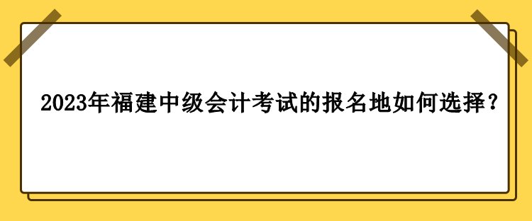 2023年福建中級(jí)會(huì)計(jì)考試的報(bào)名地如何選擇？