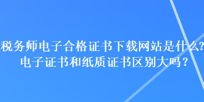 稅務(wù)師電子合格證書下載網(wǎng)站是什么？電子證書和紙質(zhì)證書區(qū)別大嗎？