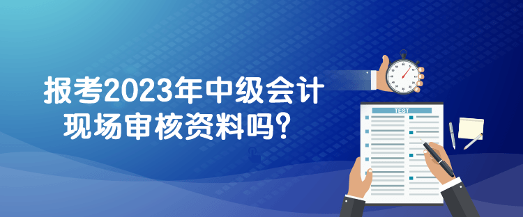 報考2023年中級會計現(xiàn)場審核資料嗎？