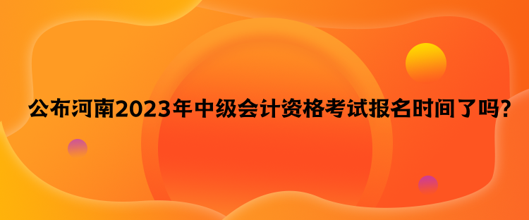 公布河南2023年中級會計資格考試報名時間了嗎？