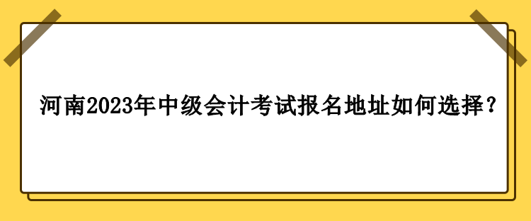 河南2023年中級(jí)會(huì)計(jì)職稱考試報(bào)名地址如何選擇？