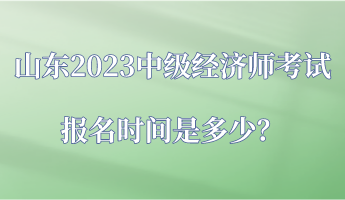 山東2023中級經(jīng)濟(jì)師考試報名時間是多少？