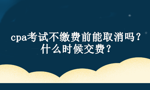 cpa考試不繳費前能取消嗎？什么時候交費？