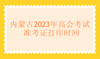 內(nèi)蒙古2023年高級(jí)會(huì)計(jì)考試什么時(shí)候可以打印準(zhǔn)考證？