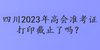 四川2023年高會(huì)準(zhǔn)考證打印截止了嗎？