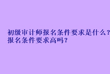 初級審計師報名條件要求是什么？報名條件要求高嗎？