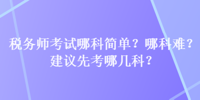 稅務(wù)師考試哪科簡(jiǎn)單？哪科難？建議先考哪幾科？