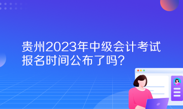 貴州2023年中級(jí)會(huì)計(jì)考試報(bào)名時(shí)間公布了嗎？