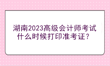 湖南2023高級(jí)會(huì)計(jì)師考試什么時(shí)候打印準(zhǔn)考證？