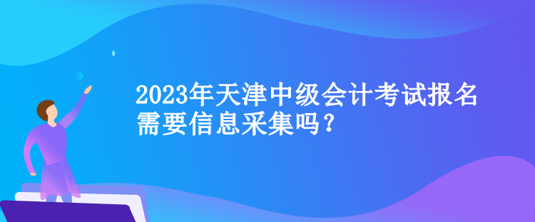 2023年天津中級會(huì)計(jì)考試報(bào)名需要信息采集嗎？