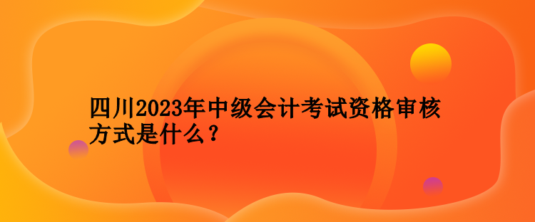 四川2023年中級(jí)會(huì)計(jì)考試資格審核方式是什么？