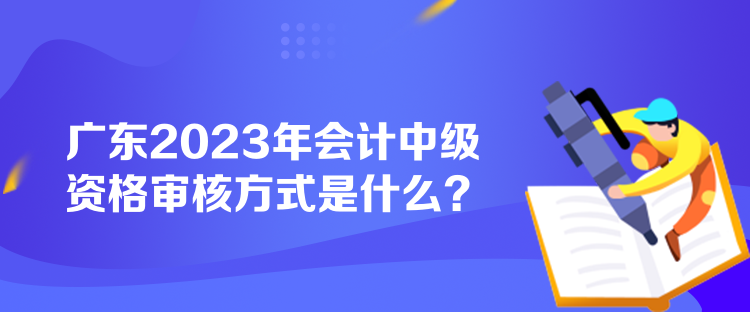 廣東2023年會(huì)計(jì)中級(jí)資格審核方式是什么？