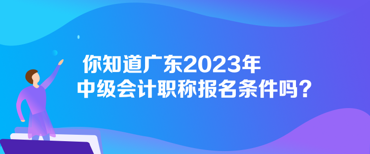 你知道廣東2023年中級會計職稱報名條件嗎？